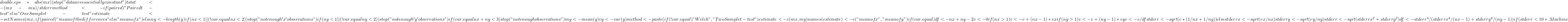 double.eps * abs(mx))              stop("data are essentially constant")         tstat <- (mx - mu)/stderr         method <- if (paired)              "Paired t-test"         else "One Sample t-test"         estimate <- setNames(mx, if (paired)              "mean of the differences"         else "mean of x")     }     else {         ny <- length(y)         if (nx < 1 || (!var.equal && nx < 2))              stop("not enough 'x' observations")         if (ny < 1 || (!var.equal && ny < 2))              stop("not enough 'y' observations")         if (var.equal && nx + ny < 3)              stop("not enough observations")         my <- mean(y)         vy <- var(y)         method <- paste(if (!var.equal)              "Welch", "Two Sample t-test")         estimate <- c(mx, my)         names(estimate) <- c("mean of x", "mean of y")         if (var.equal) {             df <- nx + ny - 2             v <- 0 if (nx > 1)                  v <- v + (nx - 1) * vx if (ny > 1)                  v <- v + (ny - 1) * vy             v <- v/df             stderr <- sqrt(v * (1/nx + 1/ny))         }         else {             stderrx <- sqrt(vx/nx)             stderry <- sqrt(vy/ny)             stderr <- sqrt(stderrx^2 + stderry^2)             df <- stderr^4/(stderrx^4/(nx - 1) + stderry^4/(ny -                  1))         }         if (stderr < 10 * .Machine